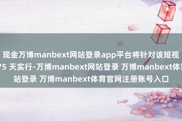 現金萬博manbext網站登錄app平臺將針對該短視頻愚弄的禁令推遲 75 天實行-萬博manbext網站登錄 萬博manbext體育官網注冊賬號入口