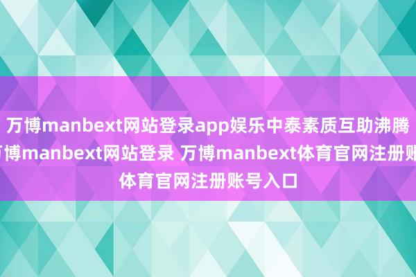 萬博manbext網站登錄app娛樂中泰素質互助沸騰發展-萬博manbext網站登錄 萬博manbext體育官網注冊賬號入口