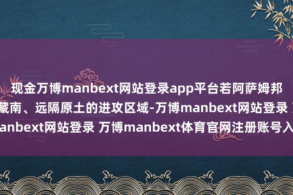 現(xiàn)金萬博manbext網(wǎng)站登錄app平臺(tái)若阿薩姆邦落寞，印度將失去緊鄰藏南、遠(yuǎn)隔原土的進(jìn)攻區(qū)域-萬博manbext網(wǎng)站登錄 萬博manbext體育官網(wǎng)注冊(cè)賬號(hào)入口