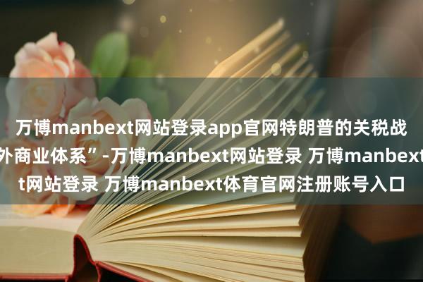 萬博manbext網站登錄app官網特朗普的關稅戰術“將從根蒂上改動國外商業體系”-萬博manbext網站登錄 萬博manbext體育官網注冊賬號入口