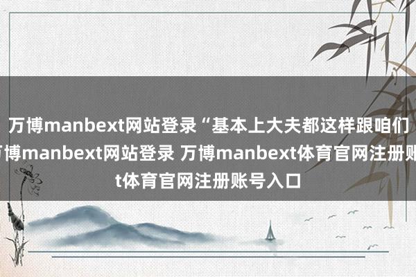 萬博manbext網站登錄“基本上大夫都這樣跟咱們說的-萬博manbext網站登錄 萬博manbext體育官網注冊賬號入口