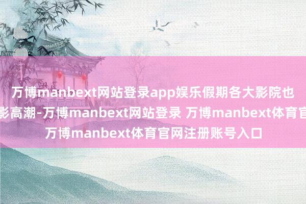 萬博manbext網(wǎng)站登錄app娛樂假期各大影院也迎來了一波不雅影高潮-萬博manbext網(wǎng)站登錄 萬博manbext體育官網(wǎng)注冊賬號入口