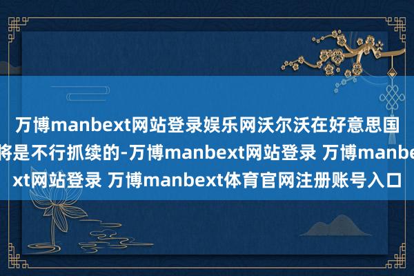 萬博manbext網(wǎng)站登錄娛樂網(wǎng)沃爾沃在好意思國銷售歐洲制造的汽車將是不行抓續(xù)的-萬博manbext網(wǎng)站登錄 萬博manbext體育官網(wǎng)注冊賬號入口